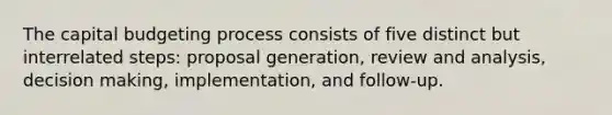 The capital budgeting process consists of five distinct but interrelated steps: proposal generation, review and analysis, decision making, implementation, and follow-up.