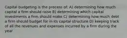 Capital budgeting is the process of: A) determining how much capital a firm should raise B) determining which capital investments a firm should make C) determining how much debt a firm should budget for in its capital structure D) keeping track of all the revenues and expenses incurred by a firm during the year