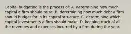 Capital budgeting is the process of: A. determining how much capital a firm should raise. B. determining how much debt a firm should budget for in its capital structure. C. determining which capital investments a firm should make. D. keeping track of all the revenues and expenses incurred by a firm during the year.