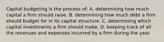 Capital budgeting is the process of: A. determining how much capital a firm should raise. B. determining how much debt a firm should budget for in its capital structure. C. determining which capital investments a firm should make. D. keeping track of all the revenues and expenses incurred by a firm during the year.