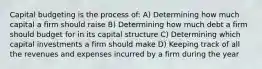 Capital budgeting is the process of: A) Determining how much capital a firm should raise B) Determining how much debt a firm should budget for in its capital structure C) Determining which capital investments a firm should make D) Keeping track of all the revenues and expenses incurred by a firm during the year