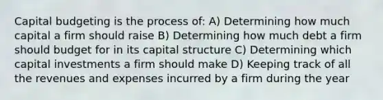 Capital budgeting is the process of: A) Determining how much capital a firm should raise B) Determining how much debt a firm should budget for in its capital structure C) Determining which capital investments a firm should make D) Keeping track of all the revenues and expenses incurred by a firm during the year