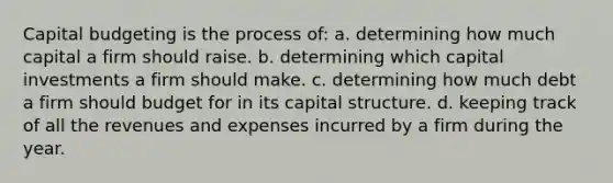 Capital budgeting is the process of: a. determining how much capital a firm should raise. b. determining which capital investments a firm should make. c. determining how much debt a firm should budget for in its capital structure. d. keeping track of all the revenues and expenses incurred by a firm during the year.