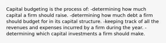 Capital budgeting is the process of: -determining how much capital a firm should raise. -determining how much debt a firm should budget for in its capital structure. -keeping track of all the revenues and expenses incurred by a firm during the year. -determining which capital investments a firm should make.