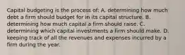 Capital budgeting is the process of: A. determining how much debt a firm should budget for in its capital structure. B. determining how much capital a firm should raise. C. determining which capital investments a firm should make. D. keeping track of all the revenues and expenses incurred by a firm during the year.