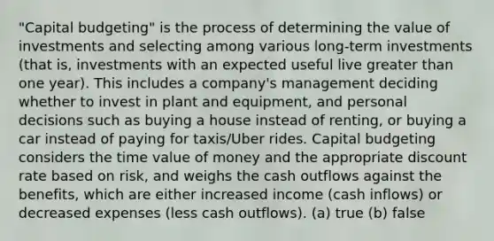 "Capital budgeting" is the process of determining the value of investments and selecting among various long-term investments (that is, investments with an expected useful live greater than one year). This includes a company's management deciding whether to invest in plant and equipment, and personal decisions such as buying a house instead of renting, or buying a car instead of paying for taxis/Uber rides. Capital budgeting considers the time value of money and the appropriate discount rate based on risk, and weighs the cash outflows against the benefits, which are either increased income (cash inflows) or decreased expenses (less cash outflows). (a) true (b) false