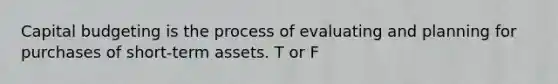 Capital budgeting is the process of evaluating and planning for purchases of short-term assets. T or F