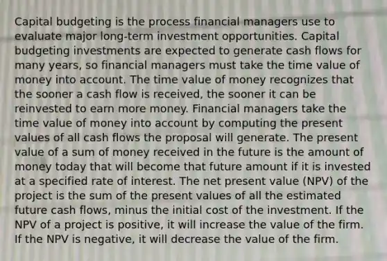 Capital budgeting is the process financial managers use to evaluate major long-term investment opportunities. Capital budgeting investments are expected to generate cash flows for many years, so financial managers must take the time value of money into account. The time value of money recognizes that the sooner a cash flow is received, the sooner it can be reinvested to earn more money. Financial managers take the time value of money into account by computing the present values of all cash flows the proposal will generate. The present value of a sum of money received in the future is the amount of money today that will become that future amount if it is invested at a specified rate of interest. The net present value (NPV) of the project is the sum of the present values of all the estimated future cash flows, minus the initial cost of the investment. If the NPV of a project is positive, it will increase the value of the firm. If the NPV is negative, it will decrease the value of the firm.