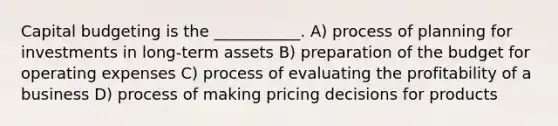 Capital budgeting is the ___________. A) process of planning for investments in long-term assets B) preparation of the budget for operating expenses C) process of evaluating the profitability of a business D) process of making pricing decisions for products