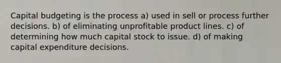 Capital budgeting is the process a) used in sell or process further decisions. b) of eliminating unprofitable product lines. c) of determining how much capital stock to issue. d) of making capital expenditure decisions.