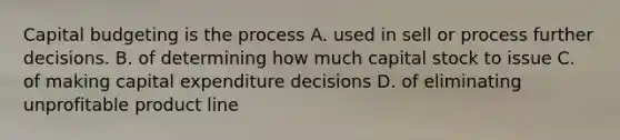 Capital budgeting is the process A. used in sell or process further decisions. B. of determining how much capital stock to issue C. of making capital expenditure decisions D. of eliminating unprofitable product line