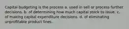 Capital budgeting is the process a. used in sell or process further decisions. b. of determining how much capital stock to issue. c. of making capital expenditure decisions. d. of eliminating unprofitable product lines.