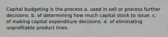 Capital budgeting is the process a. used in sell or process further decisions. b. of determining how much capital stock to issue. c. of making capital expenditure decisions. d. of eliminating unprofitable product lines.