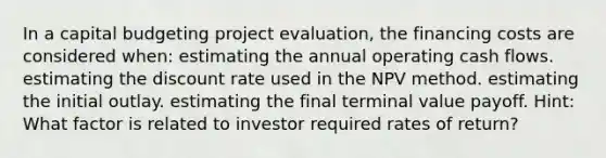 In a capital budgeting project evaluation, the financing costs are considered when: estimating the annual operating cash flows. estimating the discount rate used in the NPV method. estimating the initial outlay. estimating the final terminal value payoff. Hint: What factor is related to investor required rates of return?