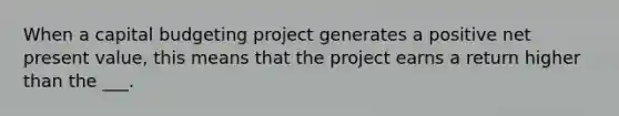 When a capital budgeting project generates a positive net present value, this means that the project earns a return higher than the ___.