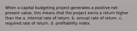 When a capital budgeting project generates a positive net present value, this means that the project earns a return higher than the a. internal rate of return. b. annual rate of return. c. required rate of return. d. profitability index.