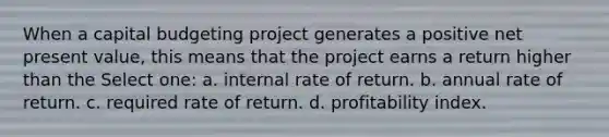 When a capital budgeting project generates a positive net present value, this means that the project earns a return higher than the Select one: a. internal rate of return. b. annual rate of return. c. required rate of return. d. profitability index.