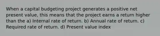 When a <a href='https://www.questionai.com/knowledge/kww9DaR9Nz-capital-budget' class='anchor-knowledge'>capital budget</a>ing project generates a positive net present value, this means that the project earns a return higher than the a) Internal rate of return. b) Annual rate of return. c) Required rate of return. d) Present value index