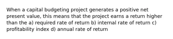 When a capital budgeting project generates a positive net present value, this means that the project earns a return higher than the a) required rate of return b) internal rate of return c) profitability index d) annual rate of return