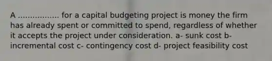 A ................. for a capital budgeting project is money the firm has already spent or committed to spend, regardless of whether it accepts the project under consideration. a- sunk cost b- incremental cost c- contingency cost d- project feasibility cost