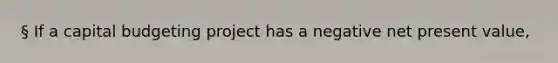 § If a capital budgeting project has a negative net present value,