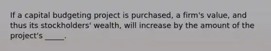 If a capital budgeting project is purchased, a firm's value, and thus its stockholders' wealth, will increase by the amount of the project's _____.