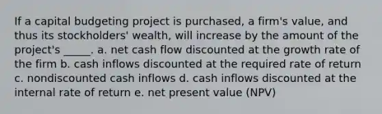 If a capital budgeting project is purchased, a firm's value, and thus its stockholders' wealth, will increase by the amount of the project's _____. a. net cash flow discounted at the growth rate of the firm b. cash inflows discounted at the required rate of return c. nondiscounted cash inflows d. cash inflows discounted at the internal rate of return e. net present value (NPV)