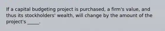 If a capital budgeting project is purchased, a firm's value, and thus its stockholders' wealth, will change by the amount of the project's _____.