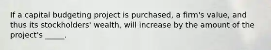 If a capital budgeting project is purchased, a firm's value, and thus its stockholders' wealth, will increase by the amount of the project's _____.​