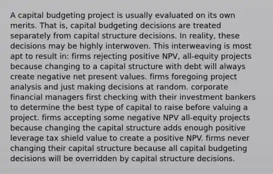 A capital budgeting project is usually evaluated on its own merits. That is, capital budgeting decisions are treated separately from capital structure decisions. In reality, these decisions may be highly interwoven. This interweaving is most apt to result in: firms rejecting positive NPV, all-equity projects because changing to a capital structure with debt will always create negative net present values. firms foregoing project analysis and just making decisions at random. corporate financial managers first checking with their investment bankers to determine the best type of capital to raise before valuing a project. firms accepting some negative NPV all-equity projects because changing the capital structure adds enough positive leverage tax shield value to create a positive NPV. firms never changing their capital structure because all capital budgeting decisions will be overridden by capital structure decisions.