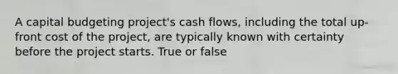 A capital budgeting project's cash flows, including the total up-front cost of the project, are typically known with certainty before the project starts. True or false