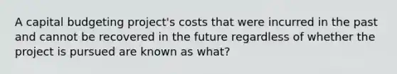 A capital budgeting project's costs that were incurred in the past and cannot be recovered in the future regardless of whether the project is pursued are known as what?