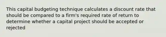 This capital budgeting technique calculates a discount rate that should be compared to a firm's required rate of return to determine whether a capital project should be accepted or rejected