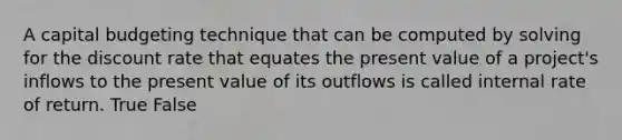 A capital budgeting technique that can be computed by solving for the discount rate that equates the present value of a​ project's inflows to the present value of its outflows is called internal rate of return. True False