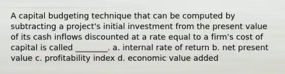 A capital budgeting technique that can be computed by subtracting a project's initial investment from the present value of its cash inflows discounted at a rate equal to a firm's cost of capital is called ________. a. internal rate of return b. net present value c. profitability index d. economic value added