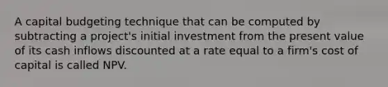 A capital budgeting technique that can be computed by subtracting a project's initial investment from the present value of its cash inflows discounted at a rate equal to a firm's cost of capital is called NPV.