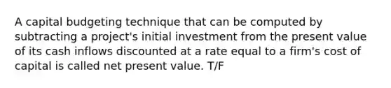 A capital budgeting technique that can be computed by subtracting a​ project's initial investment from the present value of its cash inflows discounted at a rate equal to a​ firm's cost of capital is called net present value. T/F