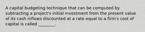 A capital budgeting technique that can be computed by subtracting a project's initial investment from the present value of its cash inflows discounted at a rate equal to a firm's cost of capital is called ________.