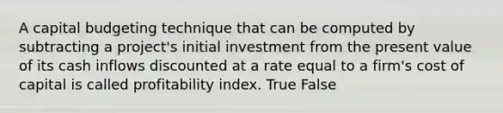 A capital budgeting technique that can be computed by subtracting a​ project's initial investment from the present value of its cash inflows discounted at a rate equal to a​ firm's cost of capital is called profitability index. True False