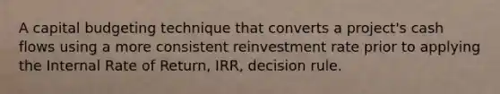 A capital budgeting technique that converts a project's cash flows using a more consistent reinvestment rate prior to applying the Internal Rate of Return, IRR, decision rule.