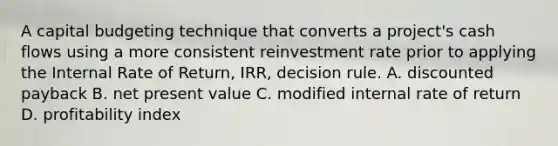 A capital budgeting technique that converts a project's cash flows using a more consistent reinvestment rate prior to applying the Internal Rate of Return, IRR, decision rule. A. discounted payback B. net present value C. modified internal rate of return D. profitability index