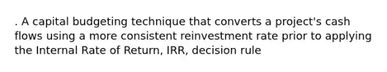 . A capital budgeting technique that converts a project's cash flows using a more consistent reinvestment rate prior to applying the Internal Rate of Return, IRR, decision rule