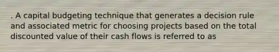 . A capital budgeting technique that generates a decision rule and associated metric for choosing projects based on the total discounted value of their cash flows is referred to as