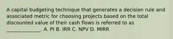 A capital budgeting technique that generates a decision rule and associated metric for choosing projects based on the total discounted value of their cash flows is referred to as ______________. A. PI B. IRR C. NPV D. MIRR