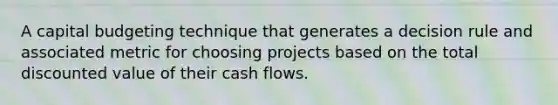 A capital budgeting technique that generates a decision rule and associated metric for choosing projects based on the total discounted value of their cash flows.