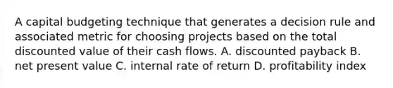 A capital budgeting technique that generates a decision rule and associated metric for choosing projects based on the total discounted value of their cash flows. A. discounted payback B. net present value C. internal rate of return D. profitability index