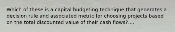 Which of these is a capital budgeting technique that generates a decision rule and associated metric for choosing projects based on the total discounted value of their cash flows?....