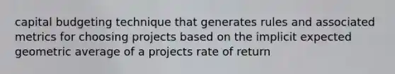 capital budgeting technique that generates rules and associated metrics for choosing projects based on the implicit expected geometric average of a projects rate of return