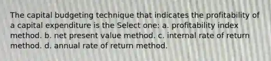 The capital budgeting technique that indicates the profitability of a capital expenditure is the Select one: a. profitability index method. b. net present value method. c. internal rate of return method. d. annual rate of return method.