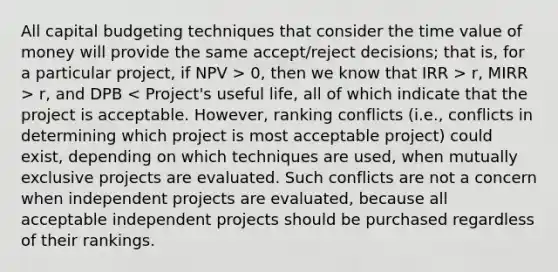 All capital budgeting techniques that consider the time value of money will provide the same accept/reject decisions; that is, for a particular project, if NPV > 0, then we know that IRR > r, MIRR > r, and DPB < Project's useful life, all of which indicate that the project is acceptable. However, ranking conflicts (i.e., conflicts in determining which project is most acceptable project) could exist, depending on which techniques are used, when mutually exclusive projects are evaluated. Such conflicts are not a concern when independent projects are evaluated, because all acceptable independent projects should be purchased regardless of their rankings.